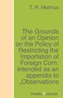 The Grounds of an Opinion on the Policy of Restricting the Importation of Foreign Corn: intended as an appendix to \"Observations on the corn laws\"